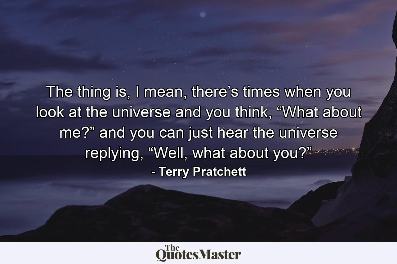 The thing is, I mean, there’s times when you look at the universe and you think, “What about me?” and you can just hear the universe replying, “Well, what about you?” - Quote by Terry Pratchett