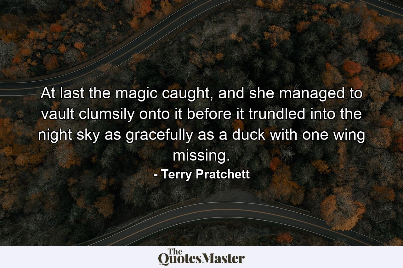 At last the magic caught, and she managed to vault clumsily onto it before it trundled into the night sky as gracefully as a duck with one wing missing. - Quote by Terry Pratchett