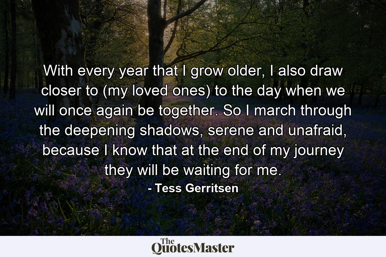 With every year that I grow older, I also draw closer to (my loved ones) to the day when we will once again be together. So I march through the deepening shadows, serene and unafraid, because I know that at the end of my journey they will be waiting for me. - Quote by Tess Gerritsen