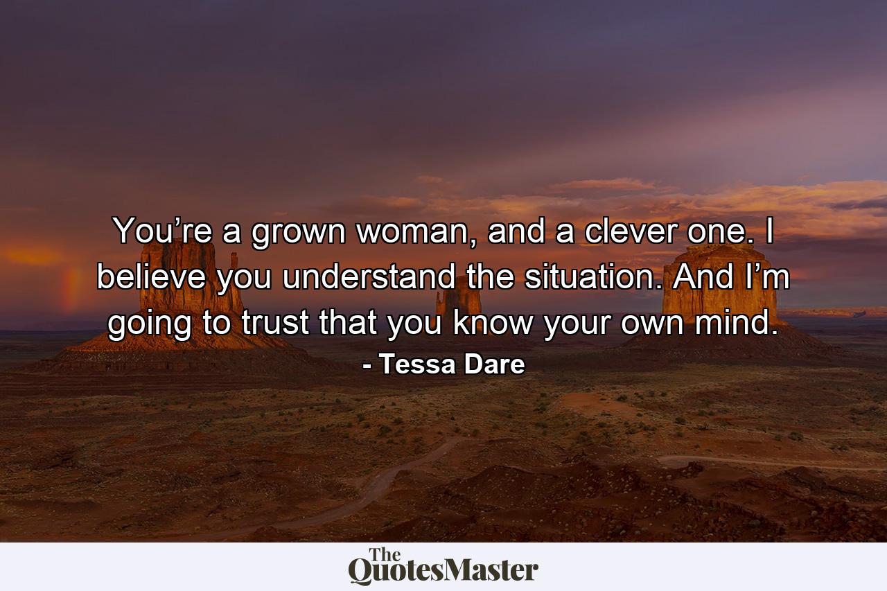 You’re a grown woman, and a clever one. I believe you understand the situation. And I’m going to trust that you know your own mind. - Quote by Tessa Dare