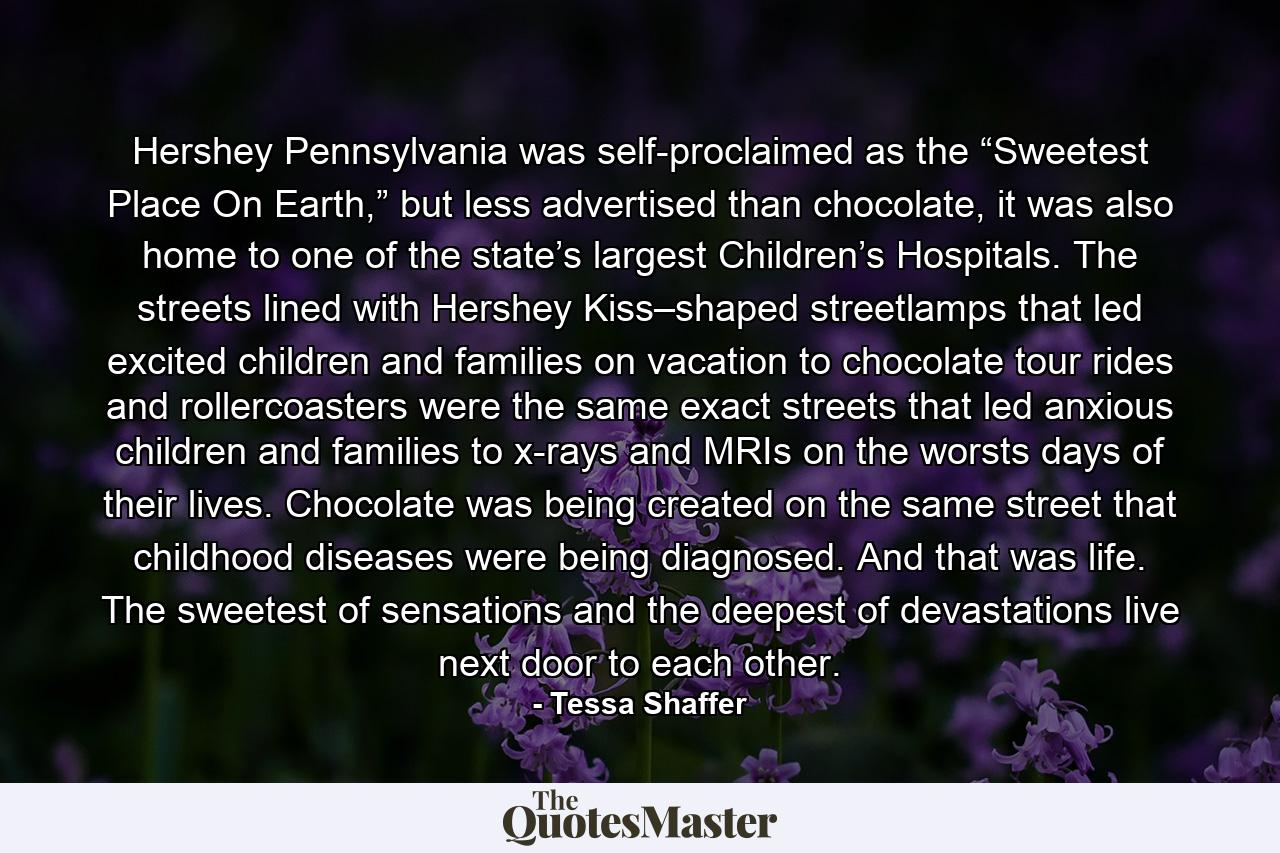 Hershey Pennsylvania was self-proclaimed as the “Sweetest Place On Earth,” but less advertised than chocolate, it was also home to one of the state’s largest Children’s Hospitals. The streets lined with Hershey Kiss–shaped streetlamps that led excited children and families on vacation to chocolate tour rides and rollercoasters were the same exact streets that led anxious children and families to x-rays and MRIs on the worsts days of their lives. Chocolate was being created on the same street that childhood diseases were being diagnosed. And that was life. The sweetest of sensations and the deepest of devastations live next door to each other. - Quote by Tessa Shaffer