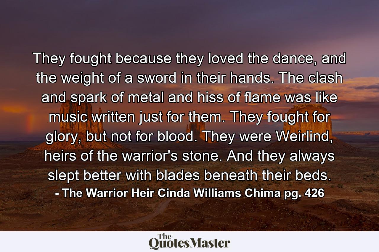 They fought because they loved the dance, and the weight of a sword in their hands. The clash and spark of metal and hiss of flame was like music written just for them. They fought for glory, but not for blood. They were Weirlind, heirs of the warrior's stone. And they always slept better with blades beneath their beds. - Quote by The Warrior Heir Cinda Williams Chima pg. 426