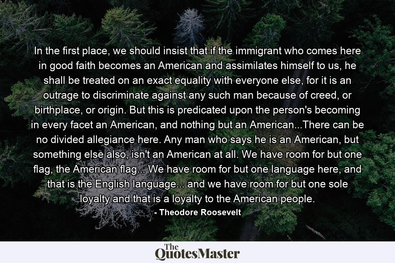 In the first place, we should insist that if the immigrant who comes here in good faith becomes an American and assimilates himself to us, he shall be treated on an exact equality with everyone else, for it is an outrage to discriminate against any such man because of creed, or birthplace, or origin. But this is predicated upon the person's becoming in every facet an American, and nothing but an American...There can be no divided allegiance here. Any man who says he is an American, but something else also, isn't an American at all. We have room for but one flag, the American flag... We have room for but one language here, and that is the English language... and we have room for but one sole loyalty and that is a loyalty to the American people. - Quote by Theodore Roosevelt