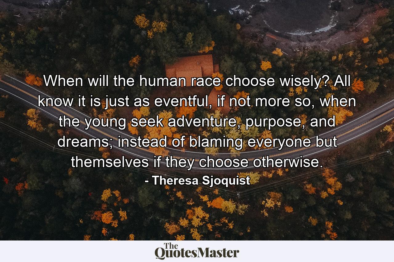 When will the human race choose wisely? All know it is just as eventful, if not more so, when the young seek adventure, purpose, and dreams; instead of blaming everyone but themselves if they choose otherwise. - Quote by Theresa Sjoquist