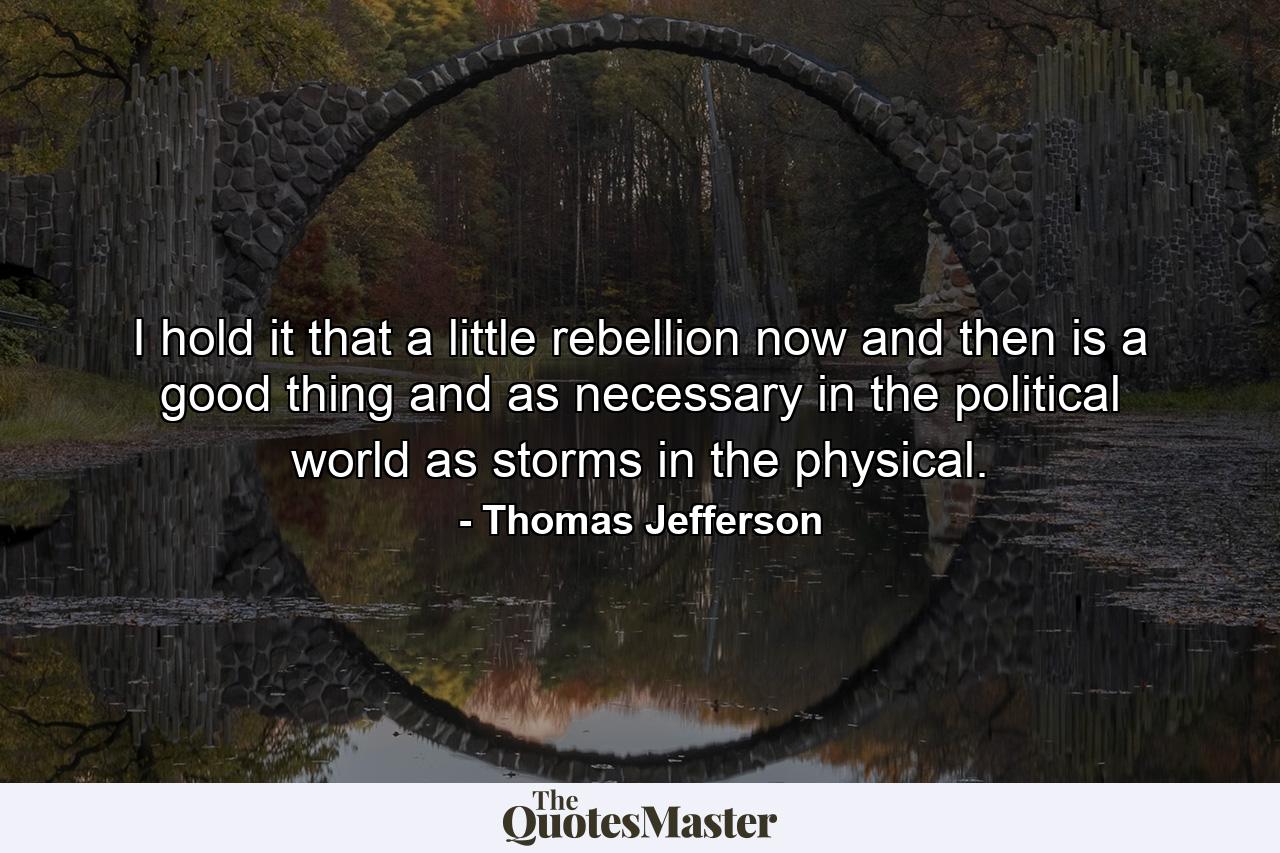 I hold it  that a little rebellion now and then is a good thing  and as necessary in the political world as storms in the physical. - Quote by Thomas Jefferson