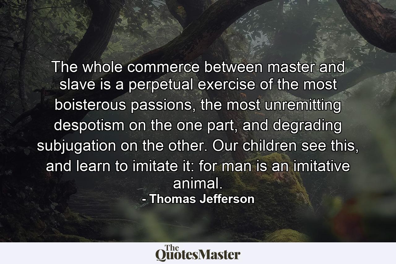 The whole commerce between master and slave is a perpetual exercise of the most boisterous passions, the most unremitting despotism on the one part, and degrading subjugation on the other. Our children see this, and learn to imitate it: for man is an imitative animal. - Quote by Thomas Jefferson