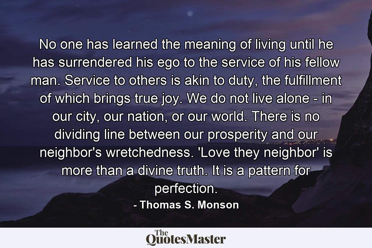 No one has learned the meaning of living until he has surrendered his ego to the service of his fellow man. Service to others is akin to duty, the fulfillment of which brings true joy. We do not live alone - in our city, our nation, or our world. There is no dividing line between our prosperity and our neighbor's wretchedness. 'Love they neighbor' is more than a divine truth. It is a pattern for perfection. - Quote by Thomas S. Monson