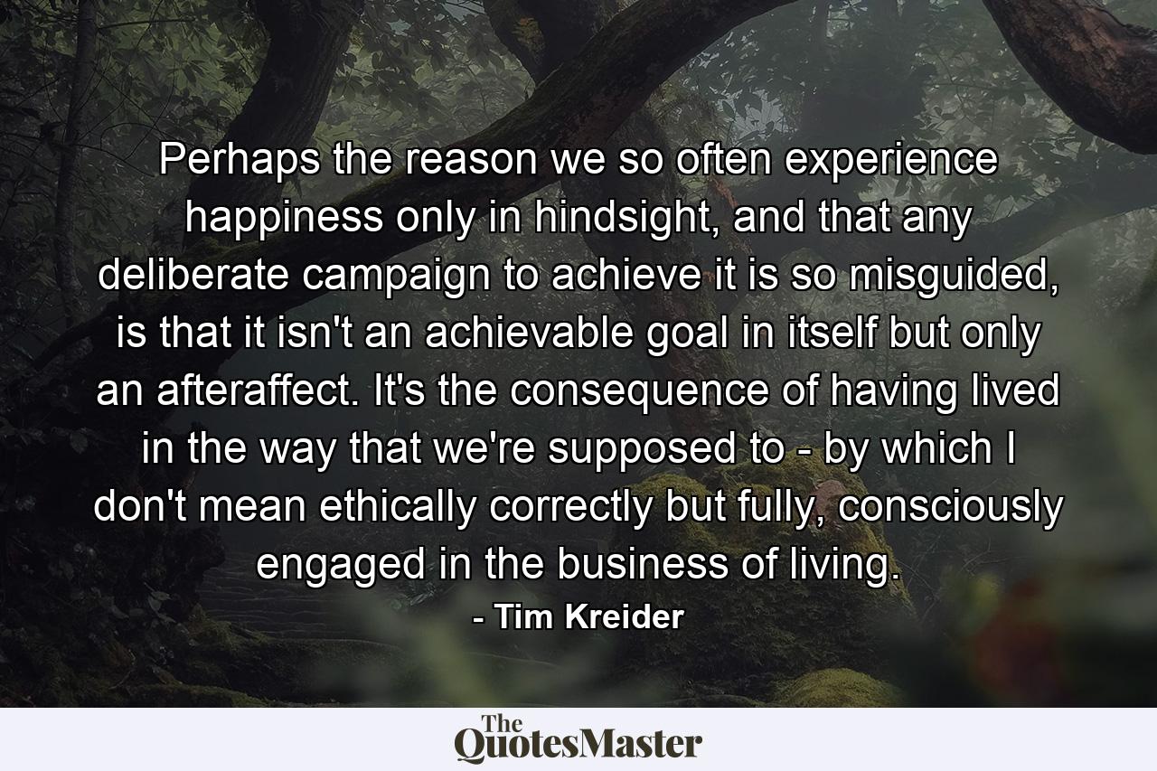 Perhaps the reason we so often experience happiness only in hindsight, and that any deliberate campaign to achieve it is so misguided, is that it isn't an achievable goal in itself but only an afteraffect. It's the consequence of having lived in the way that we're supposed to - by which I don't mean ethically correctly but fully, consciously engaged in the business of living. - Quote by Tim Kreider