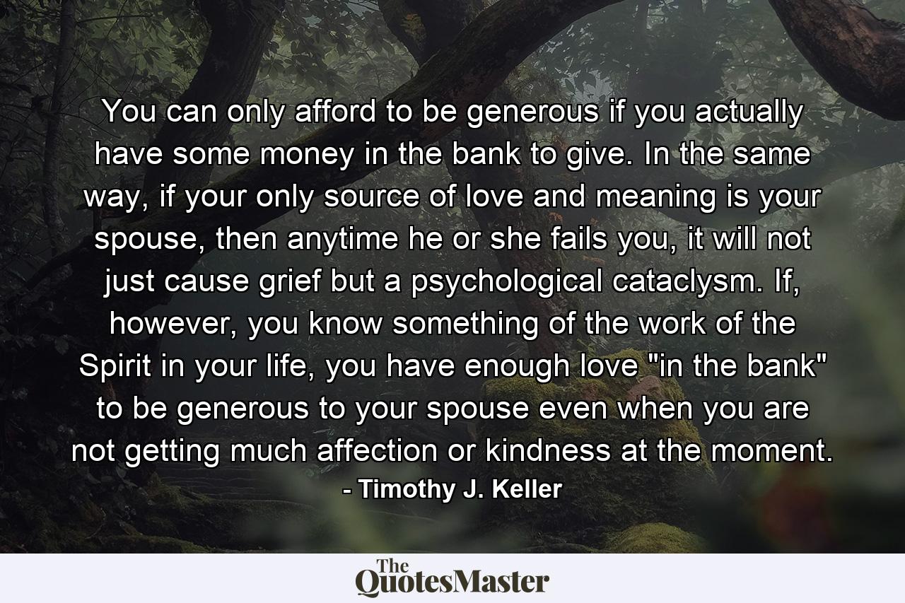 You can only afford to be generous if you actually have some money in the bank to give. In the same way, if your only source of love and meaning is your spouse, then anytime he or she fails you, it will not just cause grief but a psychological cataclysm. If, however, you know something of the work of the Spirit in your life, you have enough love 