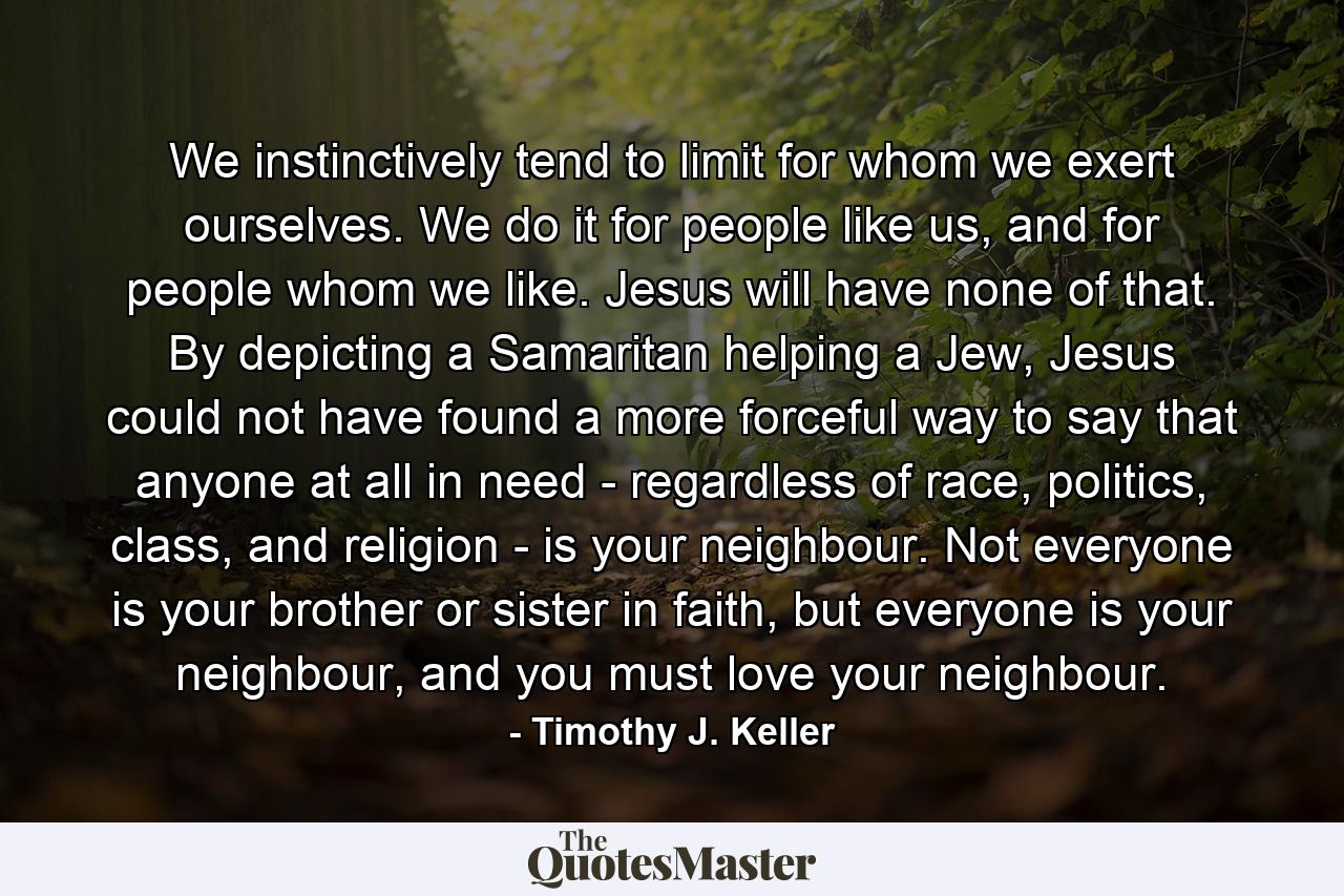 We instinctively tend to limit for whom we exert ourselves. We do it for people like us, and for people whom we like. Jesus will have none of that. By depicting a Samaritan helping a Jew, Jesus could not have found a more forceful way to say that anyone at all in need - regardless of race, politics, class, and religion - is your neighbour. Not everyone is your brother or sister in faith, but everyone is your neighbour, and you must love your neighbour. - Quote by Timothy J. Keller