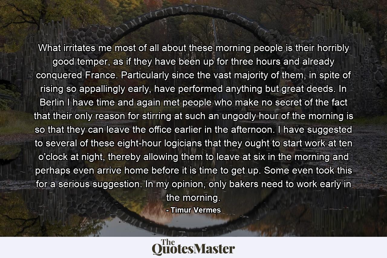 What irritates me most of all about these morning people is their horribly good temper, as if they have been up for three hours and already conquered France. Particularly since the vast majority of them, in spite of rising so appallingly early, have performed anything but great deeds. In Berlin I have time and again met people who make no secret of the fact that their only reason for stirring at such an ungodly hour of the morning is so that they can leave the office earlier in the afternoon. I have suggested to several of these eight-hour logicians that they ought to start work at ten o'clock at night, thereby allowing them to leave at six in the morning and perhaps even arrive home before it is time to get up. Some even took this for a serious suggestion. In my opinion, only bakers need to work early in the morning. - Quote by Timur Vermes