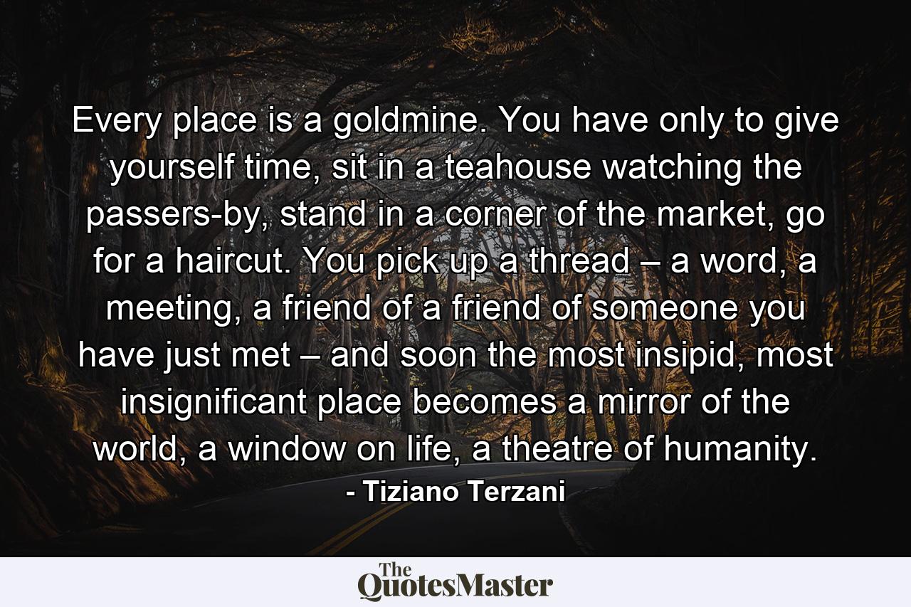 Every place is a goldmine. You have only to give yourself time, sit in a teahouse watching the passers-by, stand in a corner of the market, go for a haircut. You pick up a thread – a word, a meeting, a friend of a friend of someone you have just met – and soon the most insipid, most insignificant place becomes a mirror of the world, a window on life, a theatre of humanity. - Quote by Tiziano Terzani