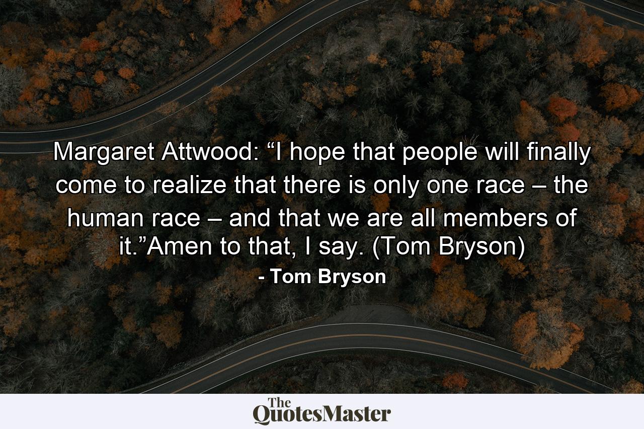 Margaret Attwood: “I hope that people will finally come to realize that there is only one race – the human race – and that we are all members of it.”Amen to that, I say. (Tom Bryson) - Quote by Tom Bryson