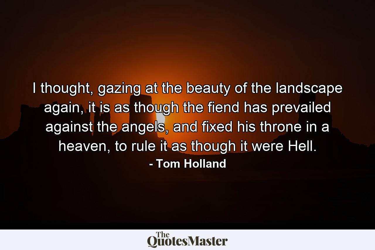 I thought, gazing at the beauty of the landscape again, it is as though the fiend has prevailed against the angels, and fixed his throne in a heaven, to rule it as though it were Hell. - Quote by Tom Holland