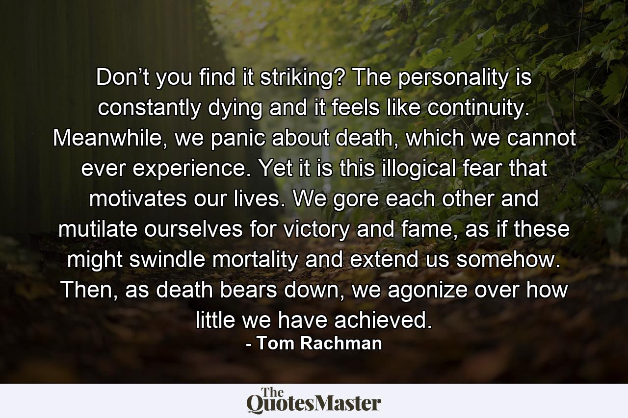 Don’t you find it striking? The personality is constantly dying and it feels like continuity. Meanwhile, we panic about death, which we cannot ever experience. Yet it is this illogical fear that motivates our lives. We gore each other and mutilate ourselves for victory and fame, as if these might swindle mortality and extend us somehow. Then, as death bears down, we agonize over how little we have achieved. - Quote by Tom Rachman