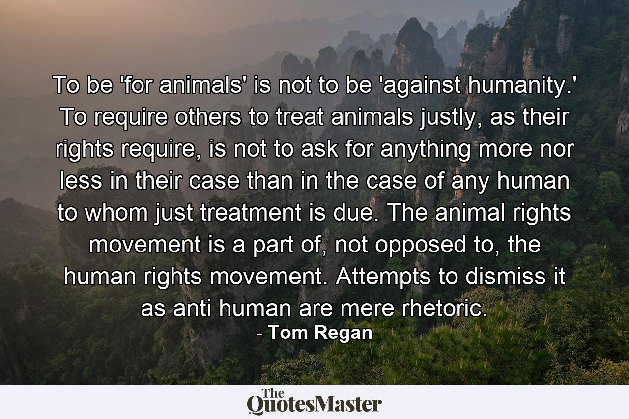 To be 'for animals' is not to be 'against humanity.' To require others to treat animals justly, as their rights require, is not to ask for anything more nor less in their case than in the case of any human to whom just treatment is due. The animal rights movement is a part of, not opposed to, the human rights movement. Attempts to dismiss it as anti human are mere rhetoric. - Quote by Tom Regan