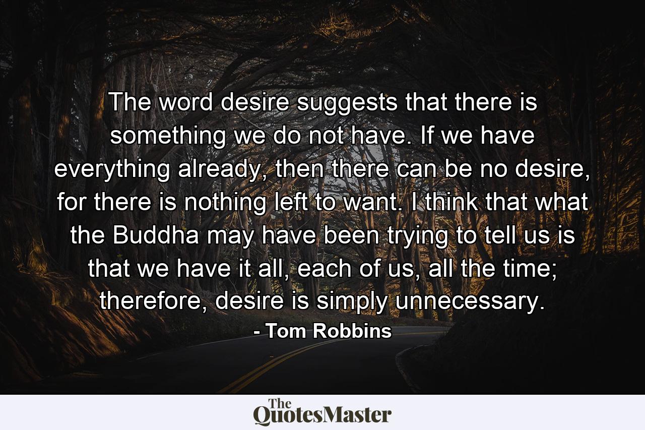 The word desire suggests that there is something we do not have. If we have everything already, then there can be no desire, for there is nothing left to want. I think that what the Buddha may have been trying to tell us is that we have it all, each of us, all the time; therefore, desire is simply unnecessary. - Quote by Tom Robbins