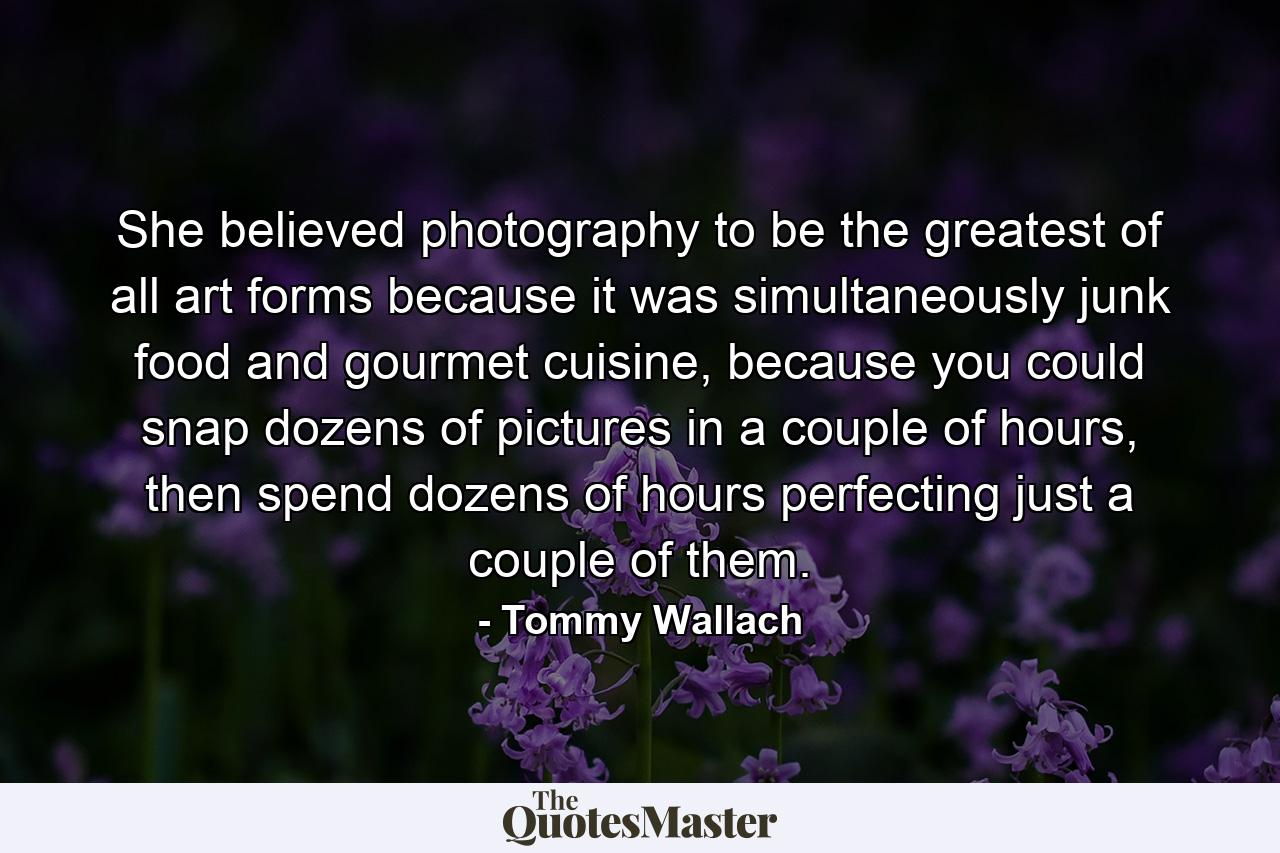 She believed photography to be the greatest of all art forms because it was simultaneously junk food and gourmet cuisine, because you could snap dozens of pictures in a couple of hours, then spend dozens of hours perfecting just a couple of them. - Quote by Tommy Wallach