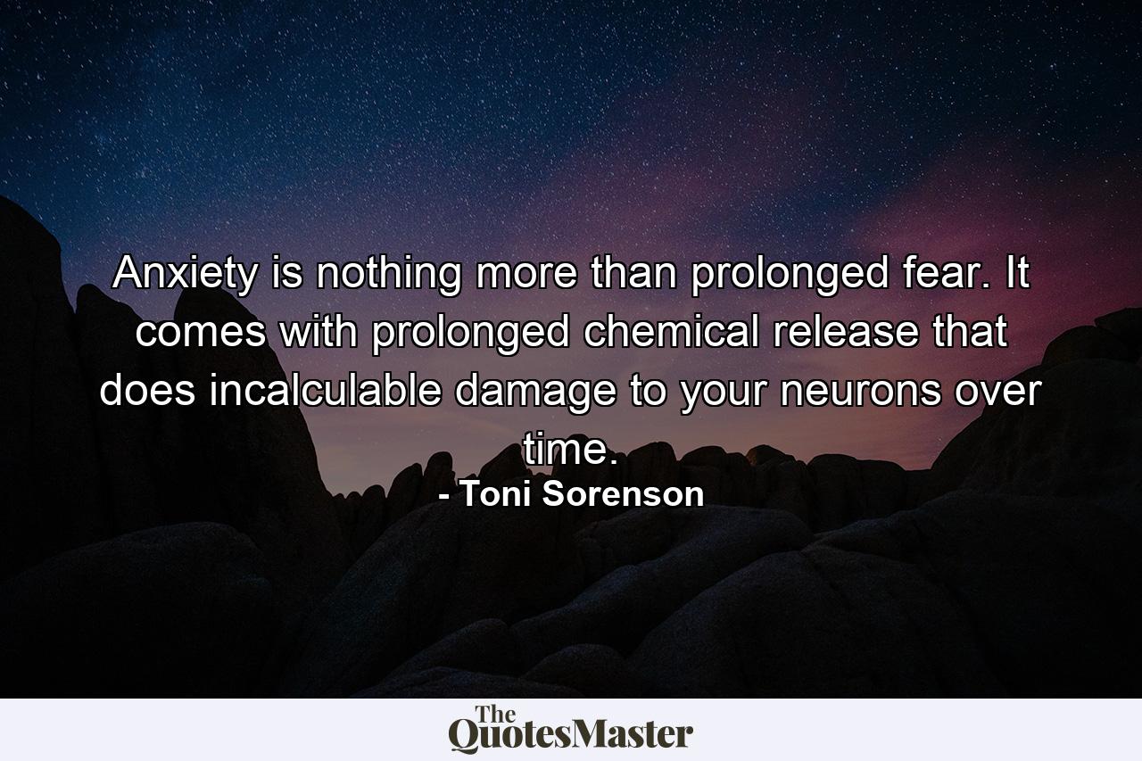 Anxiety is nothing more than prolonged fear. It comes with prolonged chemical release that does incalculable damage to your neurons over time. - Quote by Toni Sorenson