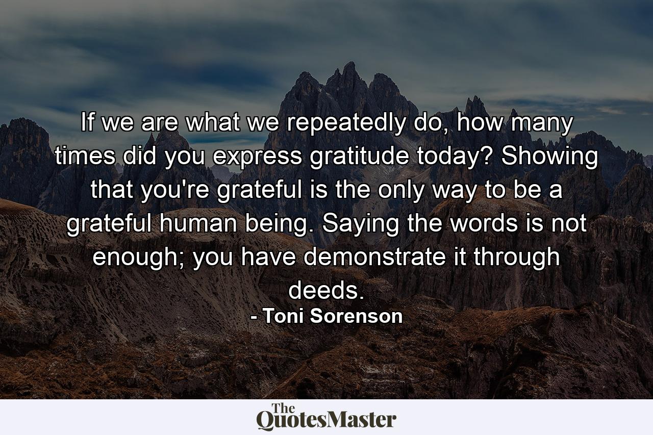 If we are what we repeatedly do, how many times did you express gratitude today? Showing that you're grateful is the only way to be a grateful human being. Saying the words is not enough; you have demonstrate it through deeds. - Quote by Toni Sorenson