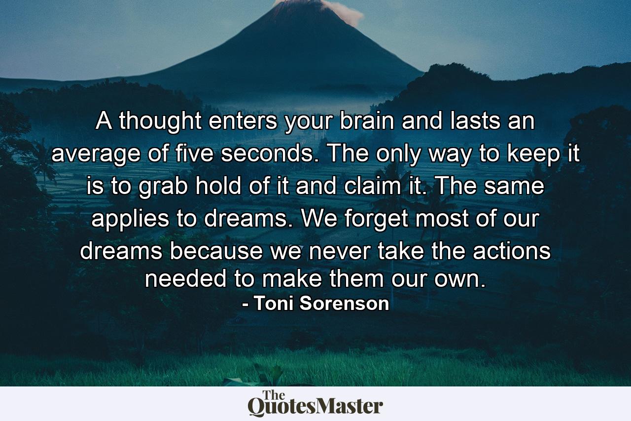 A thought enters your brain and lasts an average of five seconds. The only way to keep it is to grab hold of it and claim it. The same applies to dreams. We forget most of our dreams because we never take the actions needed to make them our own. - Quote by Toni Sorenson