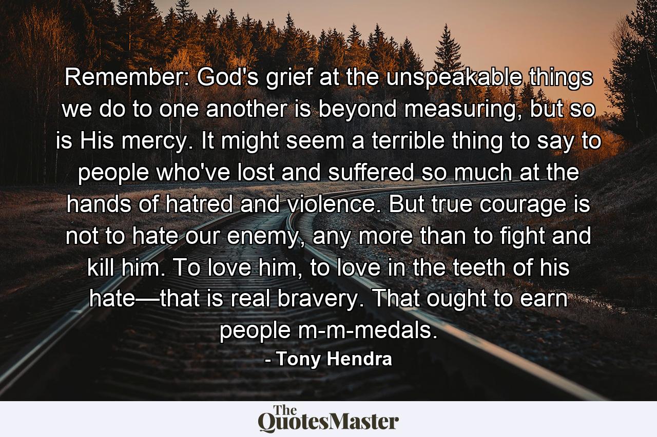 Remember: God's grief at the unspeakable things we do to one another is beyond measuring, but so is His mercy. It might seem a terrible thing to say to people who've lost and suffered so much at the hands of hatred and violence. But true courage is not to hate our enemy, any more than to fight and kill him. To love him, to love in the teeth of his hate—that is real bravery. That ought to earn people m-m-medals. - Quote by Tony Hendra