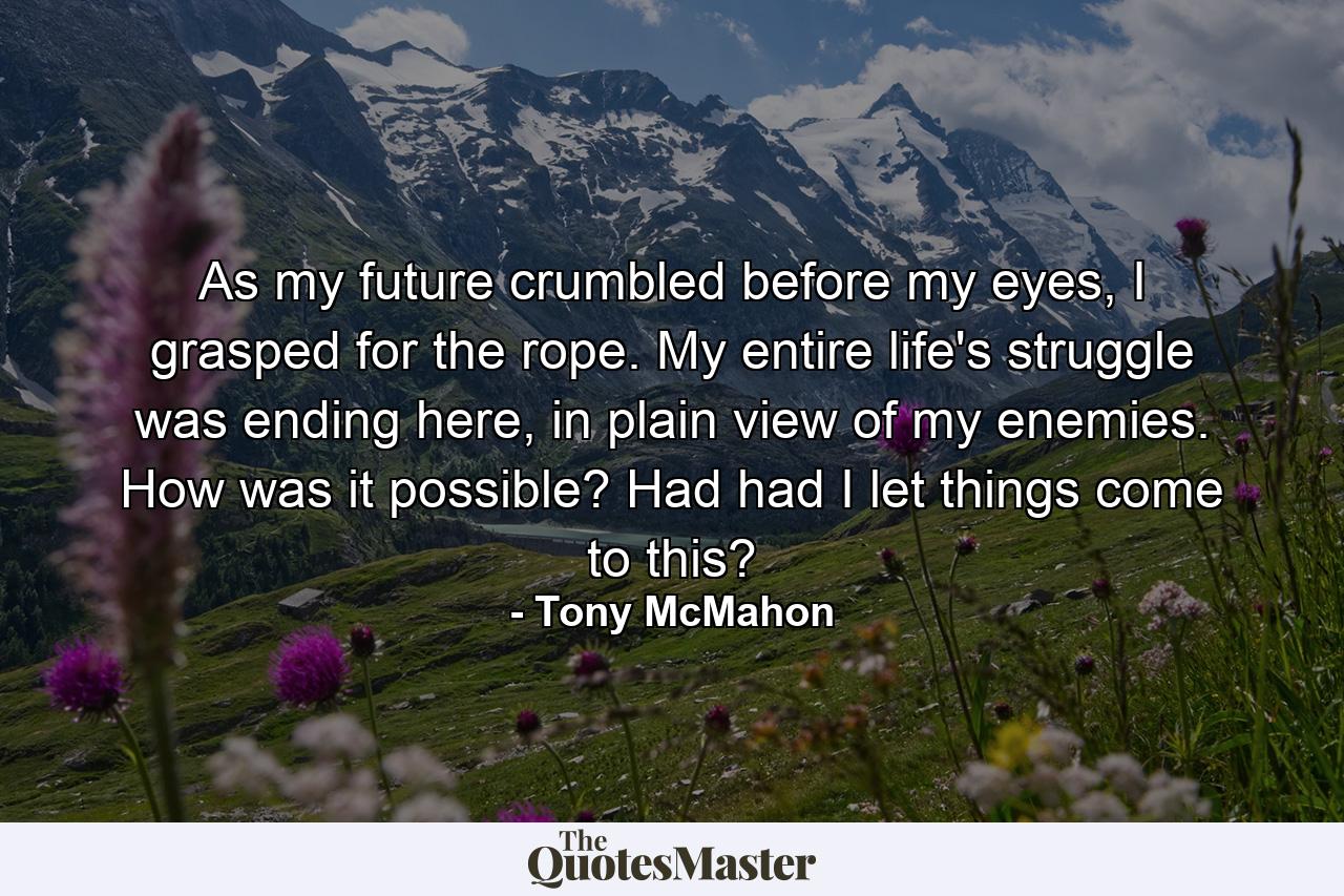 As my future crumbled before my eyes, I grasped for the rope. My entire life's struggle was ending here, in plain view of my enemies. How was it possible? Had had I let things come to this? - Quote by Tony McMahon