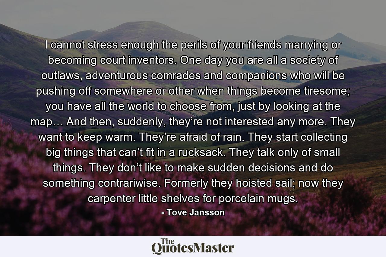 I cannot stress enough the perils of your friends marrying or becoming court inventors. One day you are all a society of outlaws, adventurous comrades and companions who will be pushing off somewhere or other when things become tiresome; you have all the world to choose from, just by looking at the map… And then, suddenly, they’re not interested any more. They want to keep warm. They’re afraid of rain. They start collecting big things that can’t fit in a rucksack. They talk only of small things. They don’t like to make sudden decisions and do something contrariwise. Formerly they hoisted sail; now they carpenter little shelves for porcelain mugs. - Quote by Tove Jansson