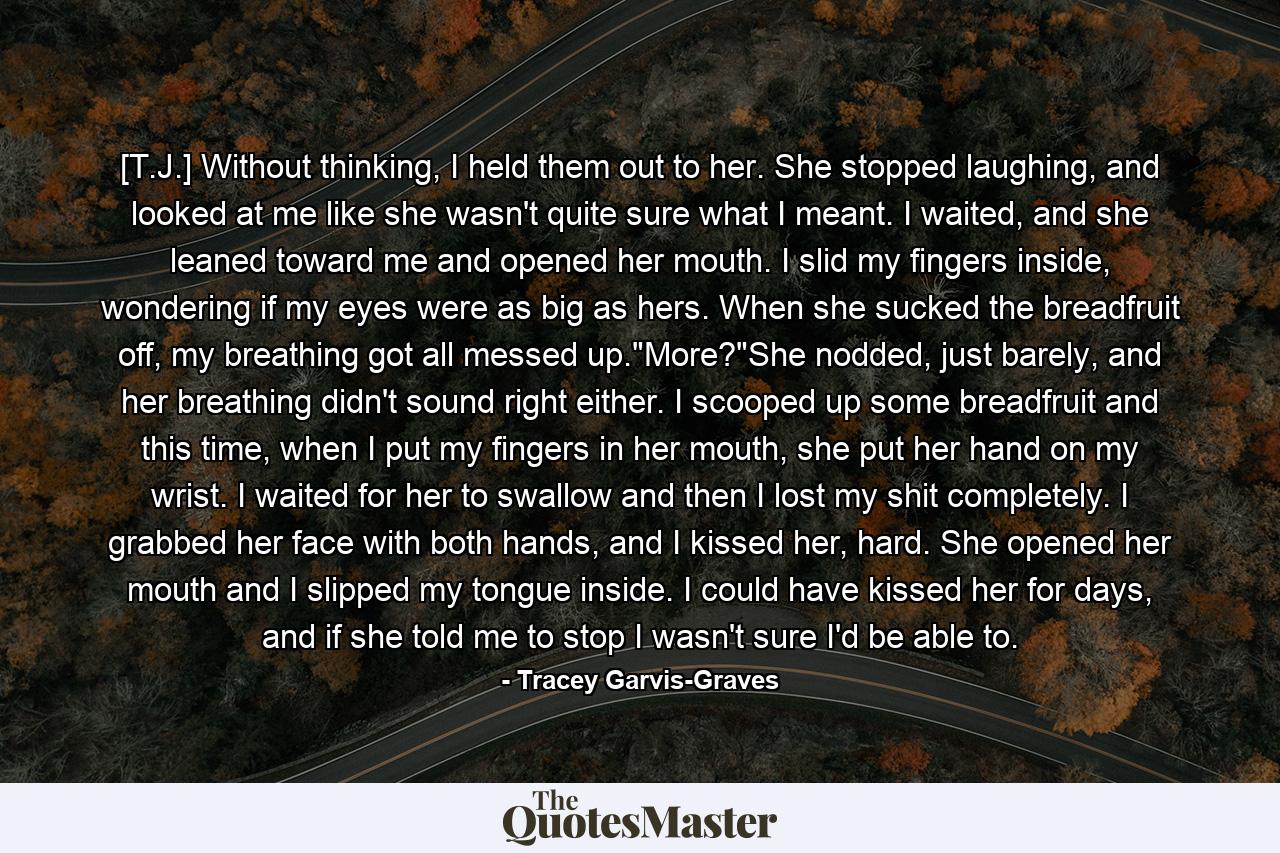 [T.J.] Without thinking, I held them out to her. She stopped laughing, and looked at me like she wasn't quite sure what I meant. I waited, and she leaned toward me and opened her mouth. I slid my fingers inside, wondering if my eyes were as big as hers. When she sucked the breadfruit off, my breathing got all messed up.