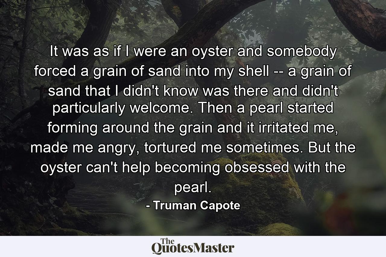 It was as if I were an oyster and somebody forced a grain of sand into my shell -- a grain of sand that I didn't know was there and didn't particularly welcome. Then a pearl started forming around the grain and it irritated me, made me angry, tortured me sometimes. But the oyster can't help becoming obsessed with the pearl. - Quote by Truman Capote