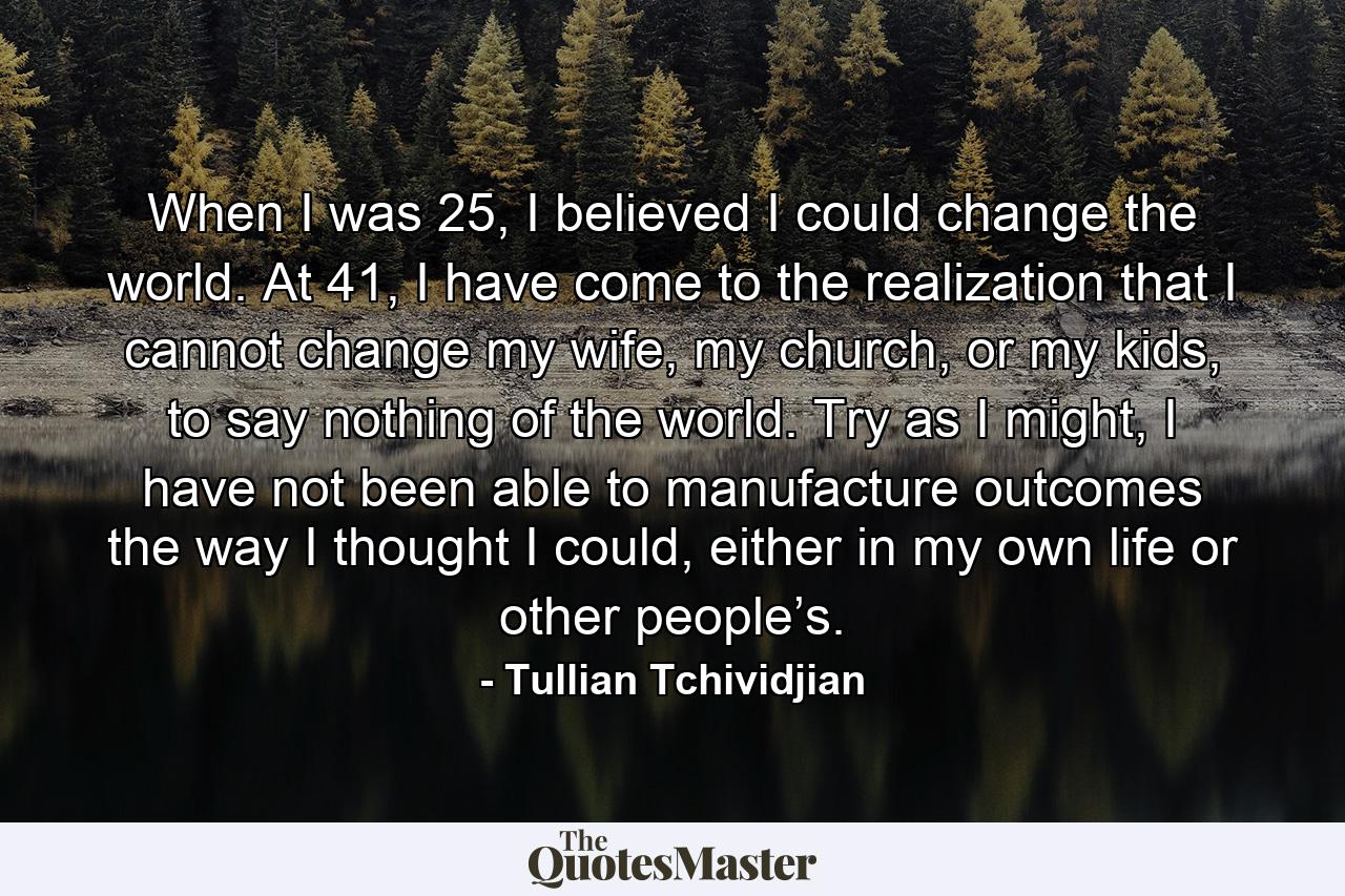 When I was 25, I believed I could change the world. At 41, I have come to the realization that I cannot change my wife, my church, or my kids, to say nothing of the world. Try as I might, I have not been able to manufacture outcomes the way I thought I could, either in my own life or other people’s. - Quote by Tullian Tchividjian