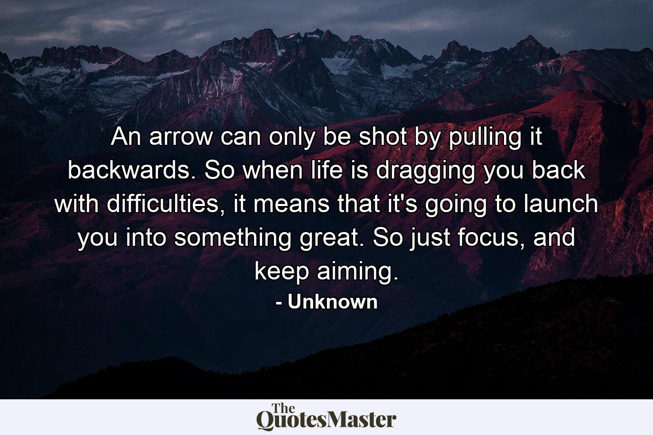 An arrow can only be shot by pulling it backwards. So when life is dragging you back with difficulties, it means that it's going to launch you into something great. So just focus, and keep aiming. - Quote by Unknown