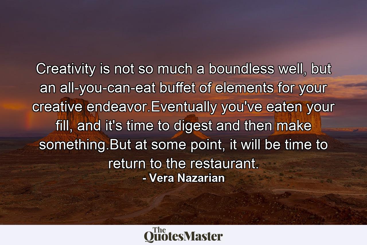 Creativity is not so much a boundless well, but an all-you-can-eat buffet of elements for your creative endeavor.Eventually you've eaten your fill, and it's time to digest and then make something.But at some point, it will be time to return to the restaurant. - Quote by Vera Nazarian