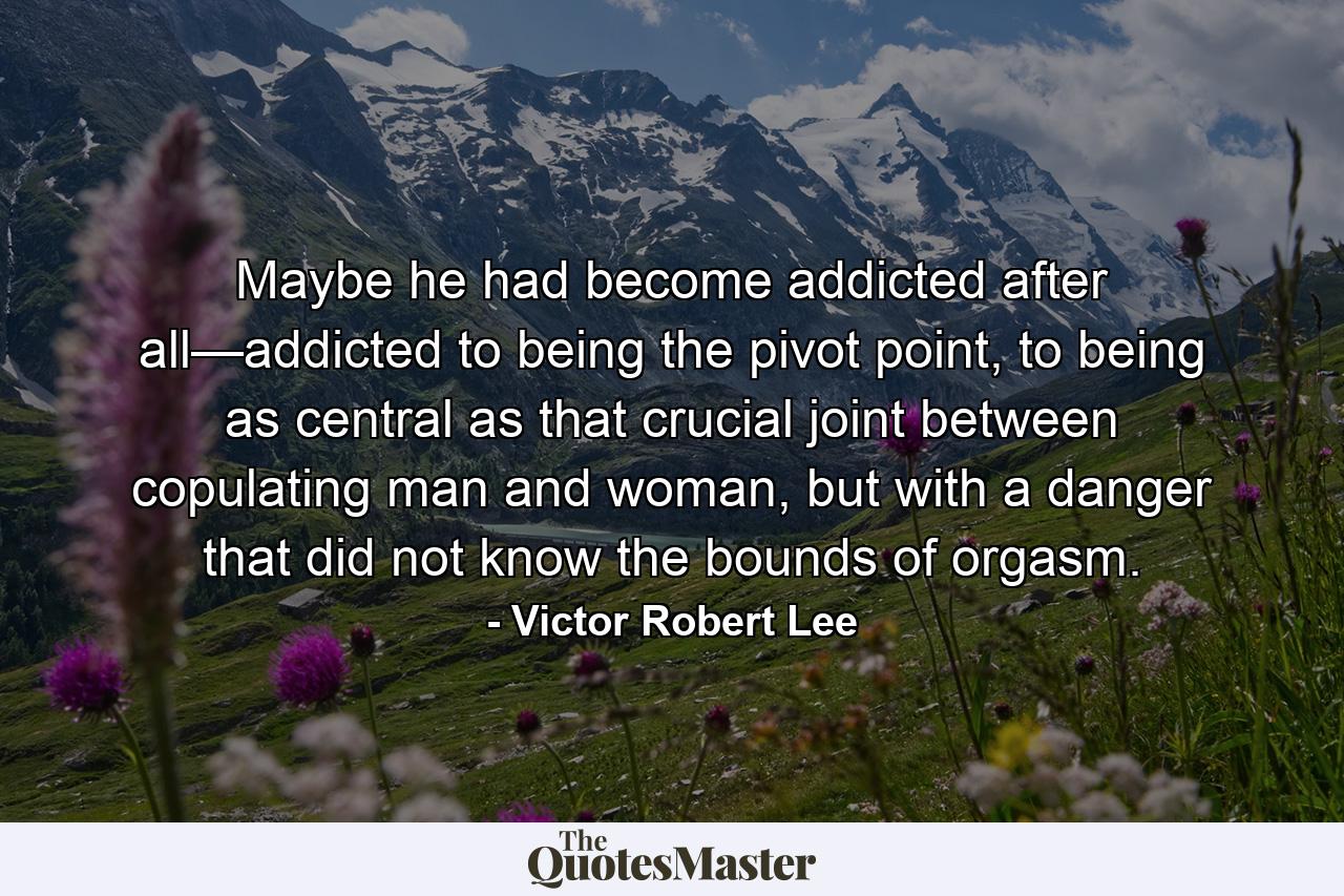 Maybe he had become addicted after all—addicted to being the pivot point, to being as central as that crucial joint between copulating man and woman, but with a danger that did not know the bounds of orgasm. - Quote by Victor Robert Lee