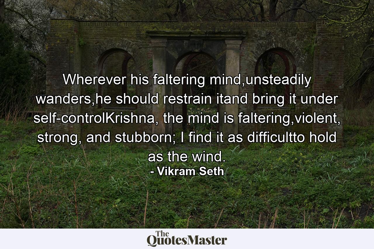 Wherever his faltering mind,unsteadily wanders,he should restrain itand bring it under self-controlKrishna, the mind is faltering,violent, strong, and stubborn; I find it as difficultto hold as the wind. - Quote by Vikram Seth