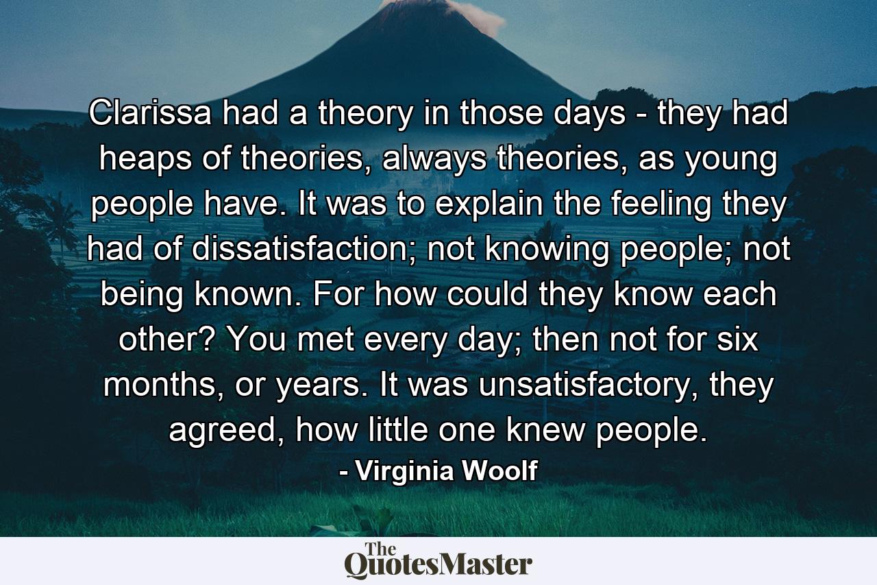 Clarissa had a theory in those days - they had heaps of theories, always theories, as young people have. It was to explain the feeling they had of dissatisfaction; not knowing people; not being known. For how could they know each other? You met every day; then not for six months, or years. It was unsatisfactory, they agreed, how little one knew people. - Quote by Virginia Woolf