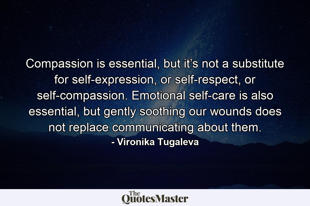 Compassion is essential, but it’s not a substitute for self-expression, or self-respect, or self-compassion. Emotional self-care is also essential, but gently soothing our wounds does not replace communicating about them. - Quote by Vironika Tugaleva