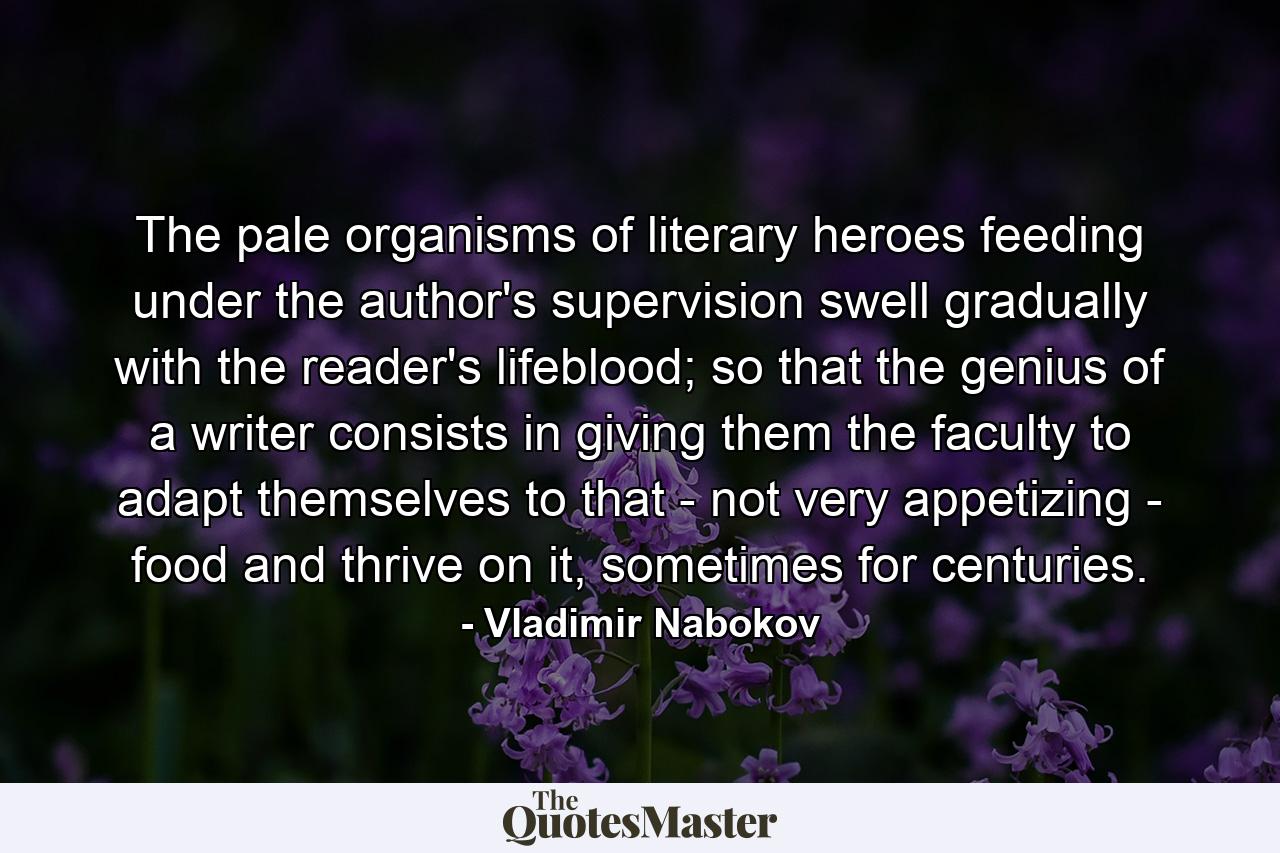 The pale organisms of literary heroes feeding under the author's supervision swell gradually with the reader's lifeblood; so that the genius of a writer consists in giving them the faculty to adapt themselves to that - not very appetizing - food and thrive on it, sometimes for centuries. - Quote by Vladimir Nabokov