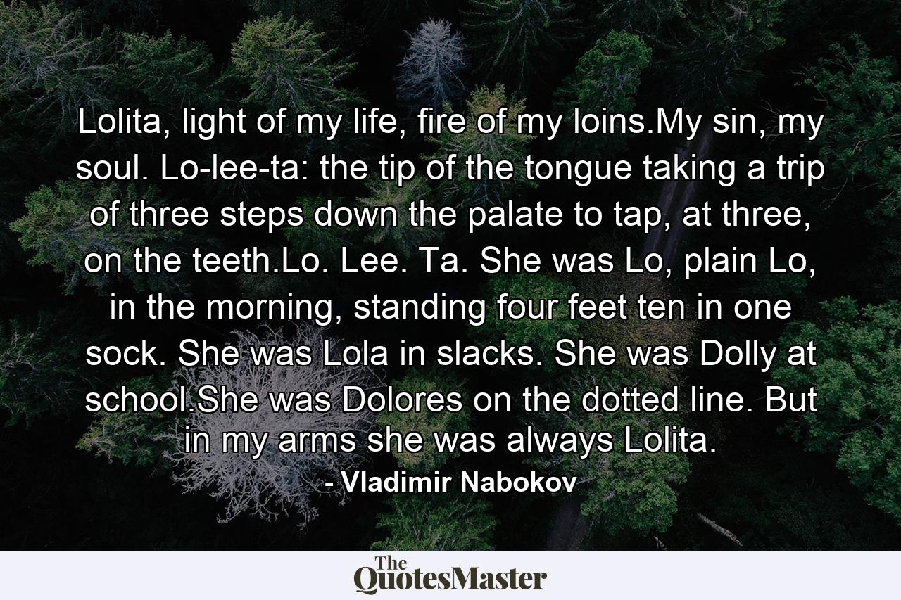 Lolita, light of my life, fire of my loins.My sin, my soul. Lo-lee-ta: the tip of the tongue taking a trip of three steps down the palate to tap, at three, on the teeth.Lo. Lee. Ta. She was Lo, plain Lo, in the morning, standing four feet ten in one sock. She was Lola in slacks. She was Dolly at school.She was Dolores on the dotted line. But in my arms she was always Lolita. - Quote by Vladimir Nabokov