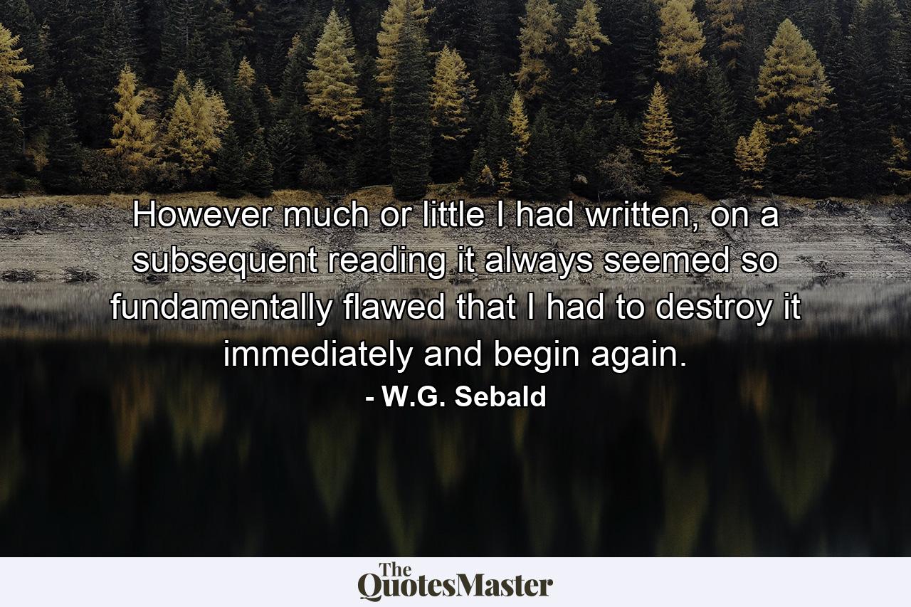 However much or little I had written, on a subsequent reading it always seemed so fundamentally flawed that I had to destroy it immediately and begin again. - Quote by W.G. Sebald