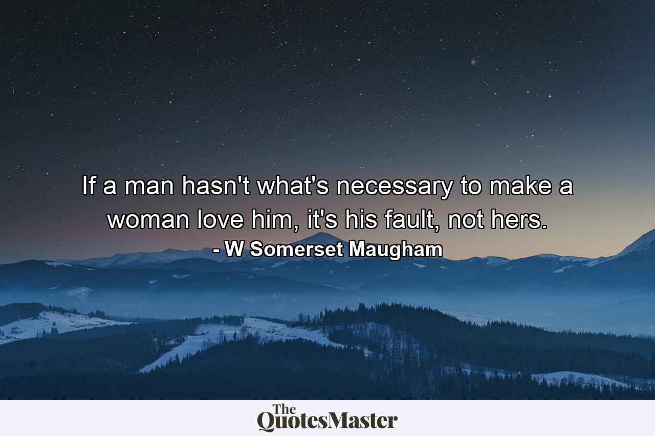 If a man hasn't what's necessary to make a woman love him, it's his fault, not hers. - Quote by W Somerset Maugham