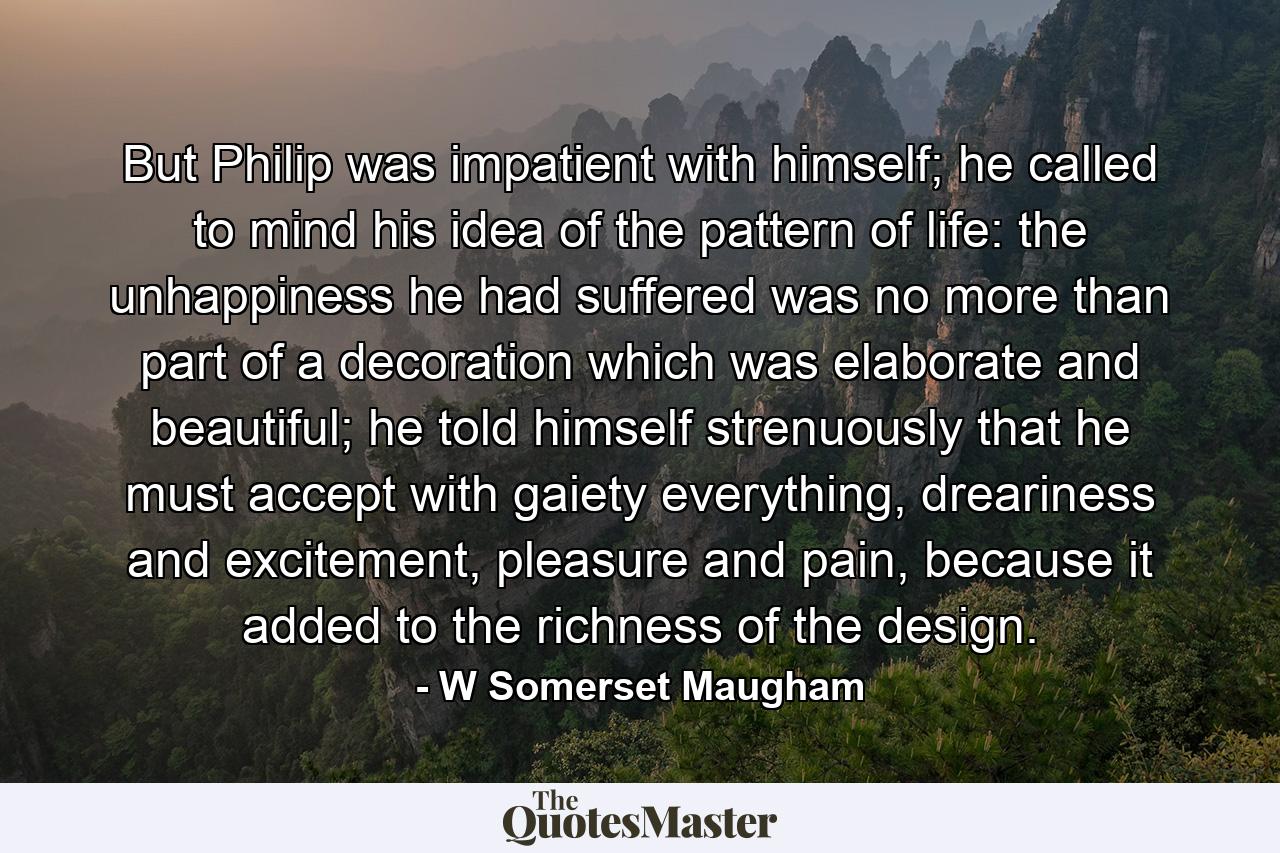 But Philip was impatient with himself; he called to mind his idea of the pattern of life: the unhappiness he had suffered was no more than part of a decoration which was elaborate and beautiful; he told himself strenuously that he must accept with gaiety everything, dreariness and excitement, pleasure and pain, because it added to the richness of the design. - Quote by W Somerset Maugham