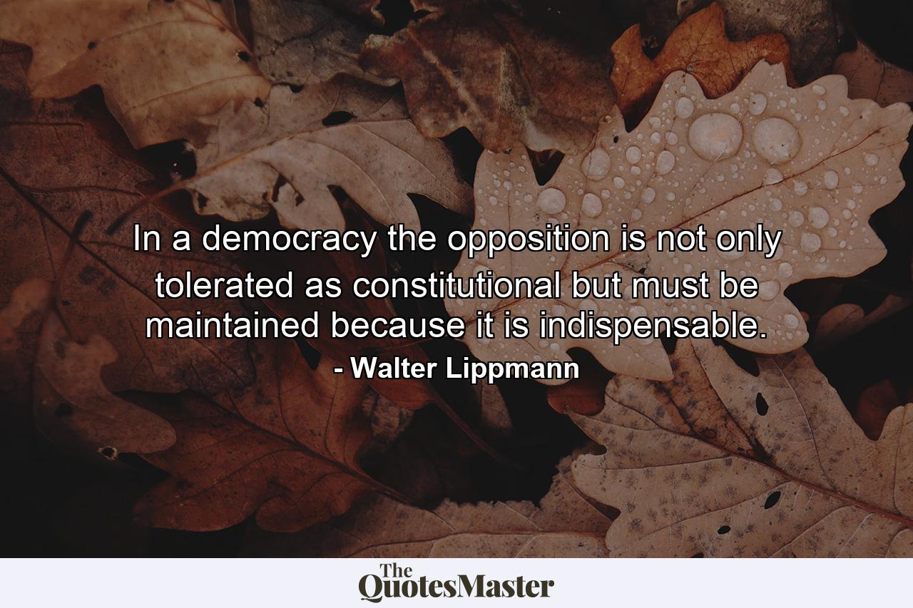 In a democracy  the opposition is not only tolerated as constitutional  but must be maintained because it is indispensable. - Quote by Walter Lippmann