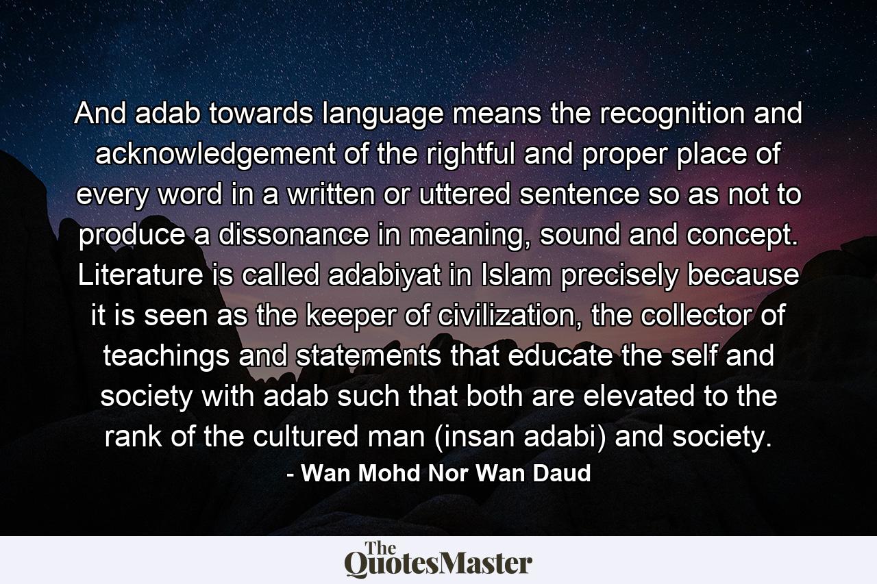 And adab towards language means the recognition and acknowledgement of the rightful and proper place of every word in a written or uttered sentence so as not to produce a dissonance in meaning, sound and concept. Literature is called adabiyat in Islam precisely because it is seen as the keeper of civilization, the collector of teachings and statements that educate the self and society with adab such that both are elevated to the rank of the cultured man (insan adabi) and society. - Quote by Wan Mohd Nor Wan Daud