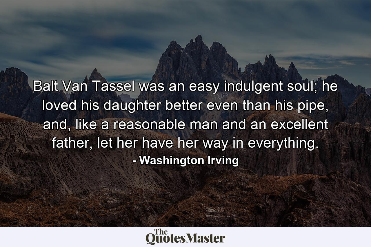 Balt Van Tassel was an easy indulgent soul; he loved his daughter better even than his pipe, and, like a reasonable man and an excellent father, let her have her way in everything. - Quote by Washington Irving