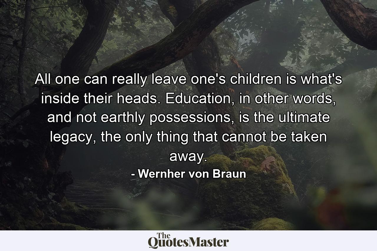 All one can really leave one's children is what's inside their heads. Education, in other words, and not earthly possessions, is the ultimate legacy, the only thing that cannot be taken away. - Quote by Wernher von Braun