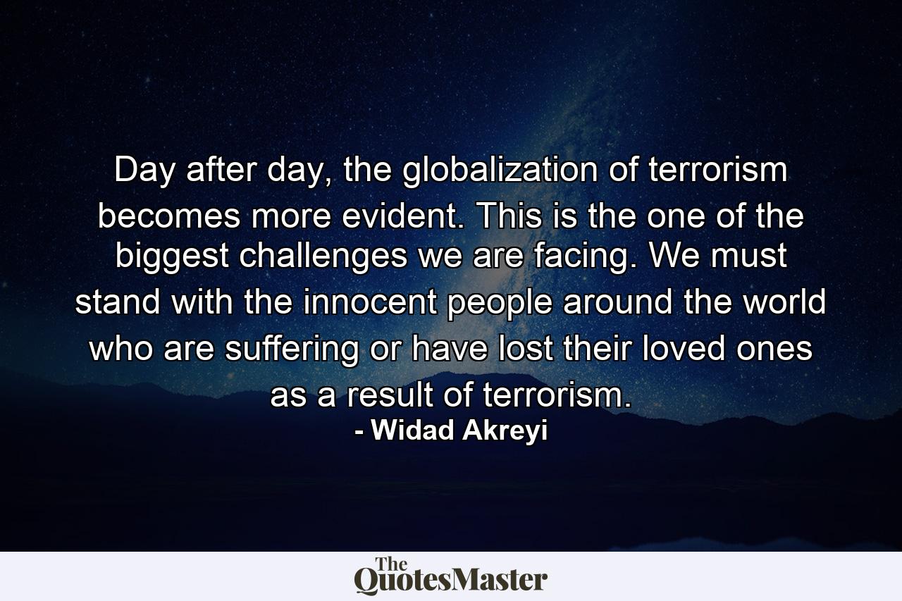 Day after day, the globalization of terrorism becomes more evident. This is the one of the biggest challenges we are facing. We must stand with the innocent people around the world who are suffering or have lost their loved ones as a result of terrorism. - Quote by Widad Akreyi