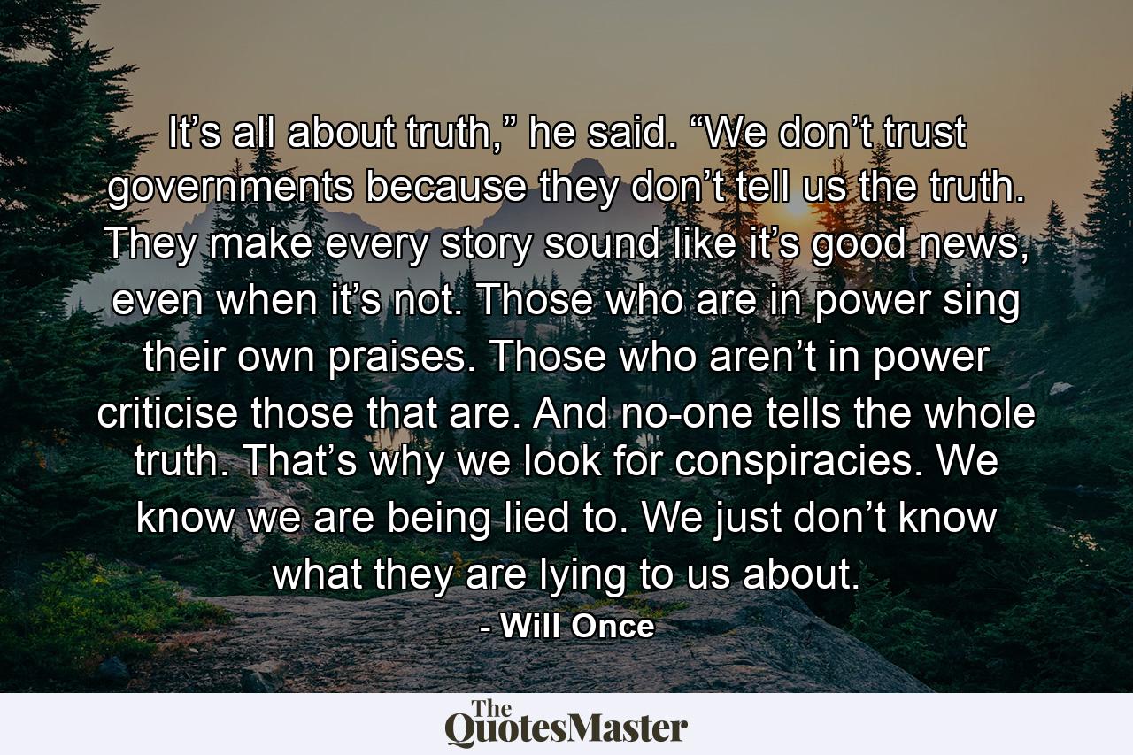 It’s all about truth,” he said. “We don’t trust governments because they don’t tell us the truth. They make every story sound like it’s good news, even when it’s not. Those who are in power sing their own praises. Those who aren’t in power criticise those that are. And no-one tells the whole truth. That’s why we look for conspiracies. We know we are being lied to. We just don’t know what they are lying to us about. - Quote by Will Once