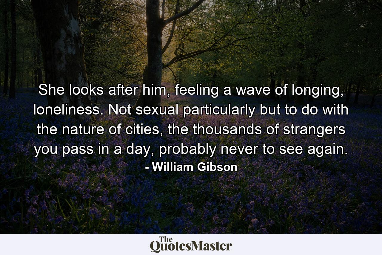 She looks after him, feeling a wave of longing, loneliness. Not sexual particularly but to do with the nature of cities, the thousands of strangers you pass in a day, probably never to see again. - Quote by William Gibson