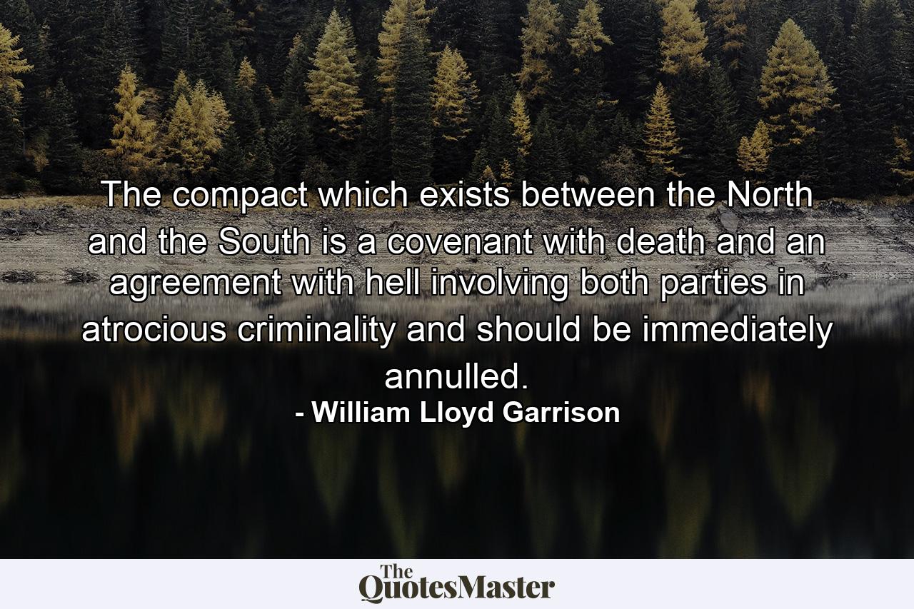 The compact which exists between the North and the South is a covenant with death and an agreement with hell  involving both parties in atrocious criminality and should be immediately annulled. - Quote by William Lloyd Garrison